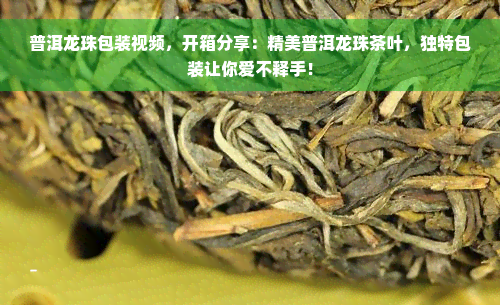 普洱龙珠包装视频，开箱分享：精美普洱龙珠茶叶，独特包装让你爱不释手！