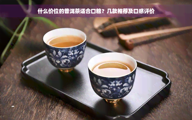 什么价位的普洱茶适合口粮？几款推荐及口感评价