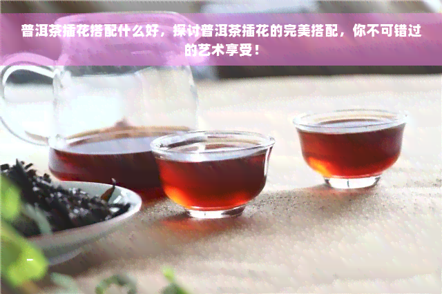 普洱茶插花搭配什么好，探讨普洱茶插花的完美搭配，你不可错过的艺术享受！