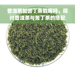 普洱茶加苦丁茶能喝吗，探讨普洱茶与苦丁茶的搭配饮用可能性