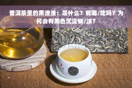 普洱茶里的黑渣渣：是什么？能喝/吃吗？为何会有黑色沉淀物/沫？