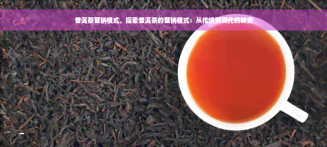 普洱茶营销模式，探索普洱茶的营销模式：从传统到现代的转变