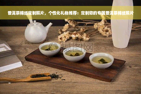 普洱茶棉纸定制照片，个性化礼物推荐：定制您的专属普洱茶棉纸照片