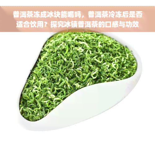 普洱茶冻成冰块能喝吗，普洱茶冷冻后是否适合饮用？探究冰镇普洱茶的口感与功效