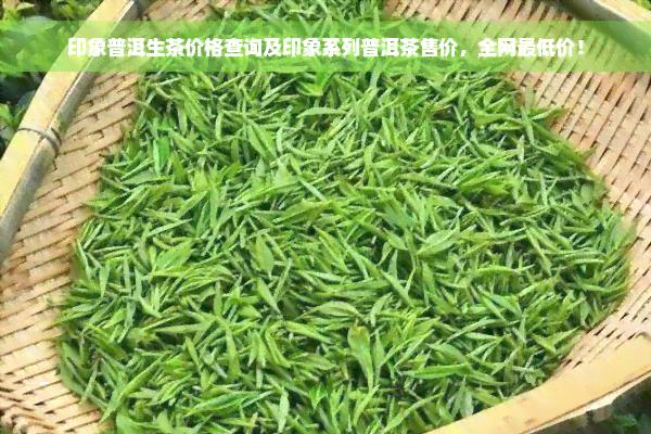 印象普洱生茶价格查询及印象系列普洱茶售价，全网更低价！