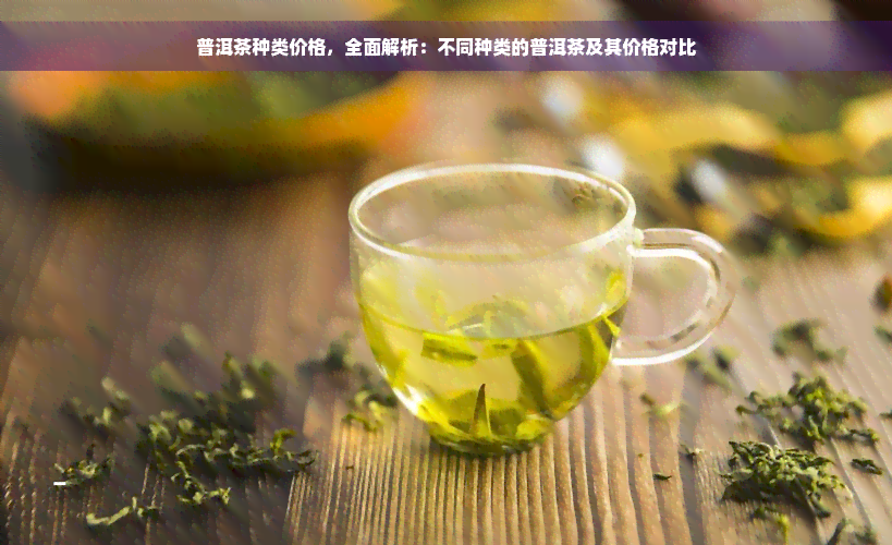 普洱茶种类价格，全面解析：不同种类的普洱茶及其价格对比