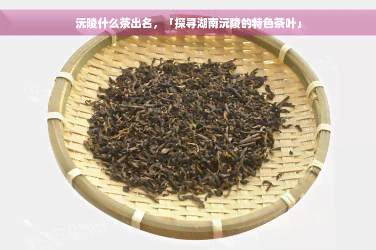 沅陵什么茶出名，「探寻湖南沅陵的特色茶叶」