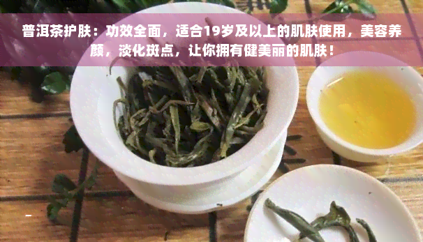 普洱茶护肤：功效全面，适合19岁及以上的肌肤使用，美容养颜，淡化斑点，让你拥有健美丽的肌肤！