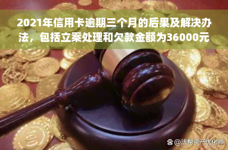 2021年信用卡逾期三个月的后果及解决办法，包括立案处理和欠款金额为36000元的情况