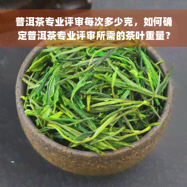 普洱茶专业评审每次多少克，如何确定普洱茶专业评审所需的茶叶重量？