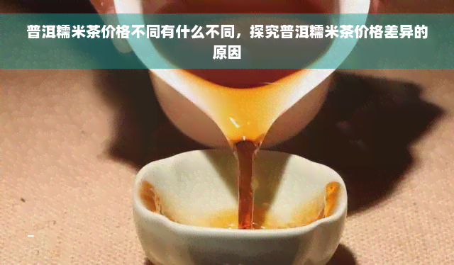 普洱糯米茶价格不同有什么不同，探究普洱糯米茶价格差异的原因