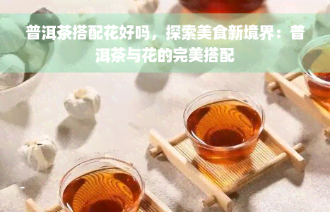 普洱茶搭配花好吗，探索美食新境界：普洱茶与花的完美搭配