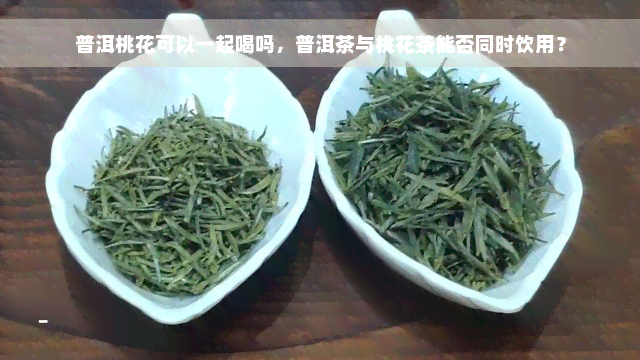 普洱桃花可以一起喝吗，普洱茶与桃花茶能否同时饮用？