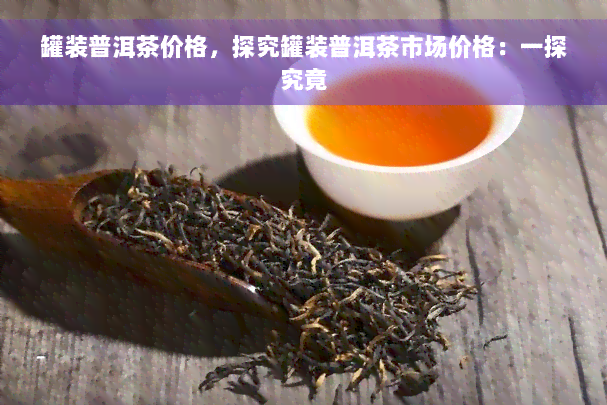 罐装普洱茶价格，探究罐装普洱茶市场价格：一探究竟