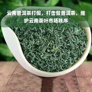 云南普洱茶打假，打击假普洱茶，维护云南茶叶市场秩序