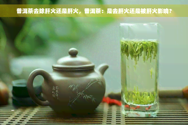 普洱茶去除肝火还是肝火，普洱茶：是去肝火还是被肝火影响？