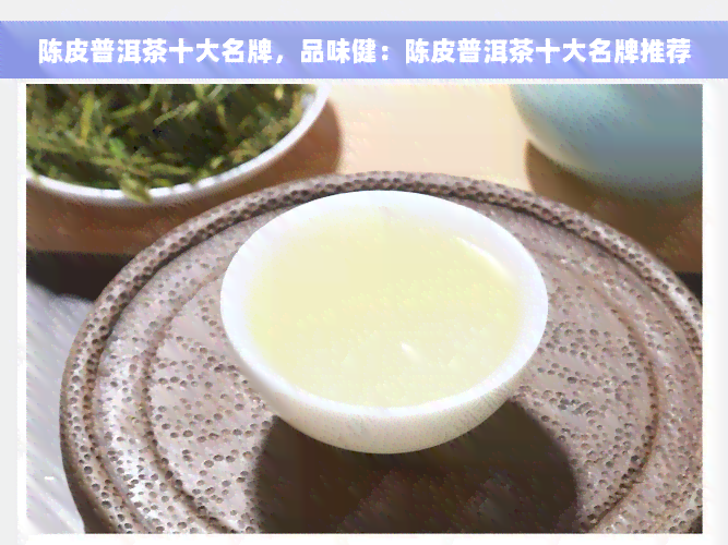 陈皮普洱茶十大名牌，品味健：陈皮普洱茶十大名牌推荐