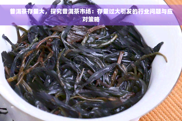 普洱茶存量大，探究普洱茶市场：存量过大引发的行业问题与应对策略