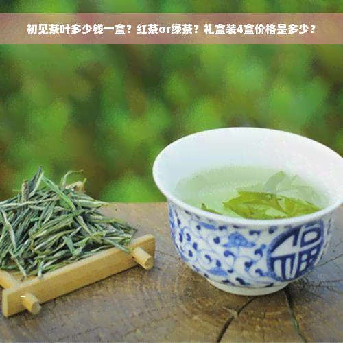 初见茶叶多少钱一盒？红茶or绿茶？礼盒装4盒价格是多少？