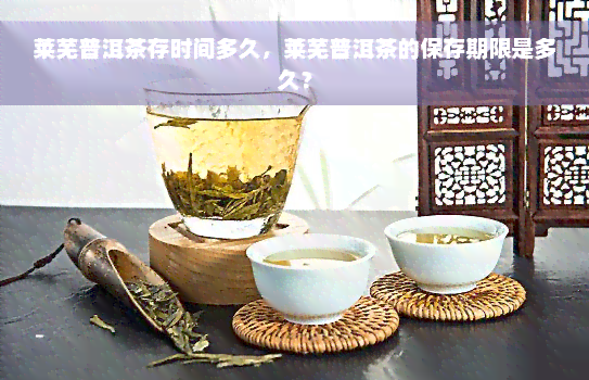 莱芜普洱茶存时间多久，莱芜普洱茶的保存期限是多久？