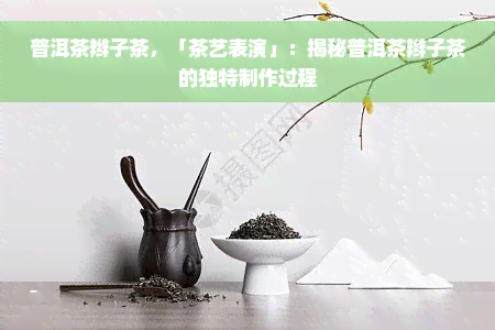 普洱茶辫子茶，「茶艺表演」：揭秘普洱茶辫子茶的独特制作过程