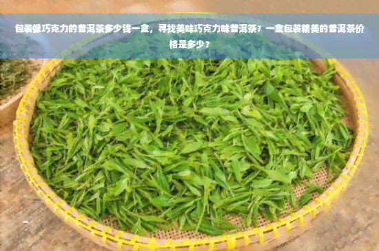 包装像巧克力的普洱茶多少钱一盒，寻找美味巧克力味普洱茶？一盒包装精美的普洱茶价格是多少？