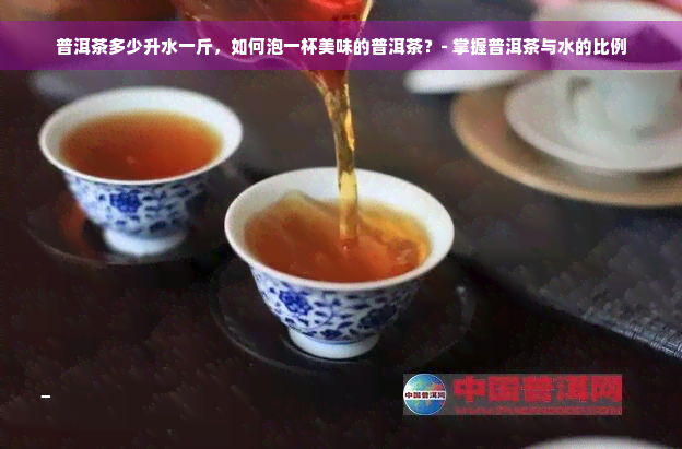 普洱茶多少升水一斤，如何泡一杯美味的普洱茶？- 掌握普洱茶与水的比例