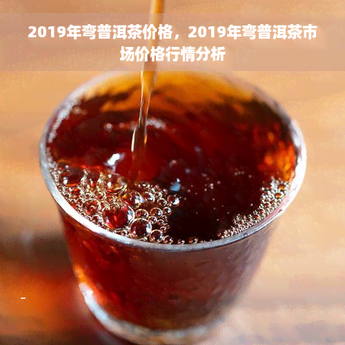 2019年弯普洱茶价格，2019年弯普洱茶市场价格行情分析