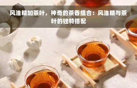 风油精加茶叶，神奇的茶香组合：风油精与茶叶的独特搭配