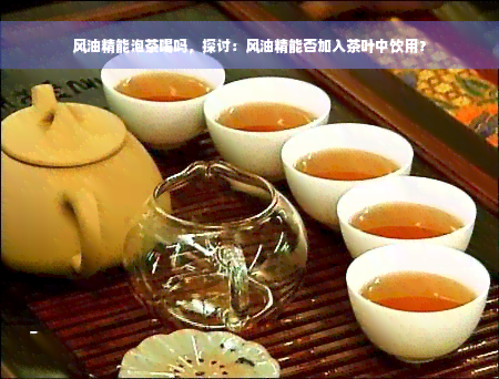 风油精能泡茶喝吗，探讨：风油精能否加入茶叶中饮用？