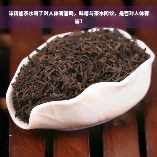 味精加茶水喝了对人体有害吗，味精与茶水同饮，是否对人体有害？