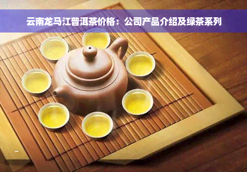 云南龙马江普洱茶价格：公司产品介绍及绿茶系列