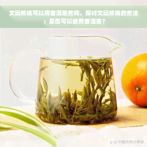 文玩核桃可以用普洱茶煮吗，探讨文玩核桃的煮法：是否可以使用普洱茶？