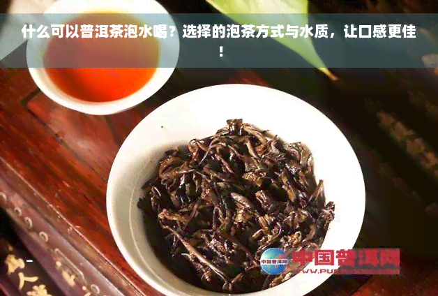 什么可以普洱茶泡水喝？选择的泡茶方式与水质，让口感更佳！