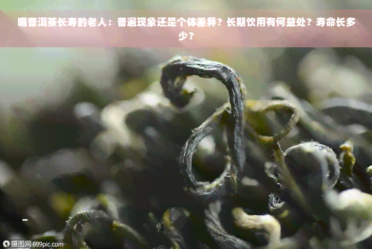 喝普洱茶长寿的老人：普遍现象还是个体差异？长期饮用有何益处？寿命长多少？