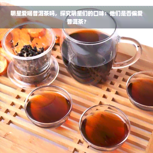 明星爱喝普洱茶吗，探究明星们的口味：他们是否偏爱普洱茶？