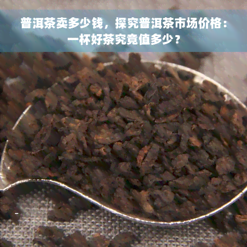 普洱茶卖多少钱，探究普洱茶市场价格：一杯好茶究竟值多少？