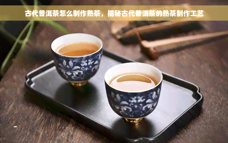 古代普洱茶怎么制作熟茶，揭秘古代普洱茶的熟茶制作工艺