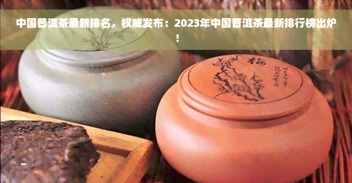 中国普洱茶最新排名，权威发布：2023年中国普洱茶最新排行榜出炉！