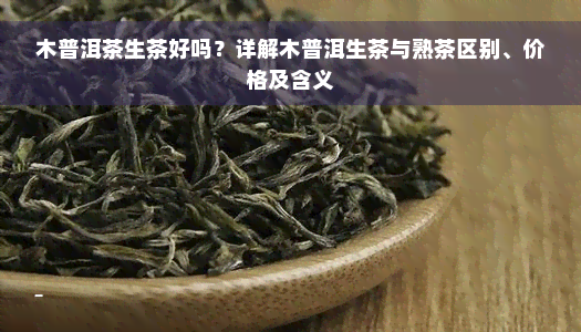 木普洱茶生茶好吗？详解木普洱生茶与熟茶区别、价格及含义