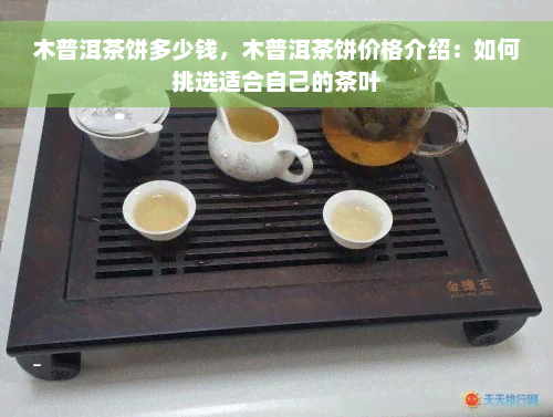 木普洱茶饼多少钱，木普洱茶饼价格介绍：如何挑选适合自己的茶叶