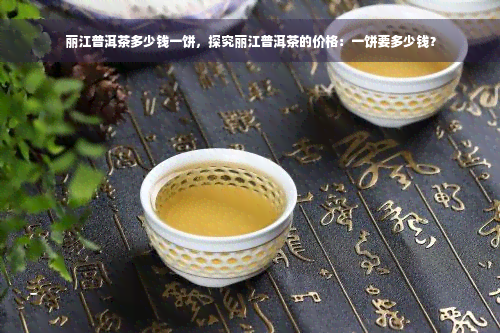 丽江普洱茶多少钱一饼，探究丽江普洱茶的价格：一饼要多少钱？