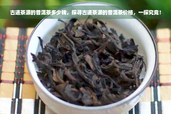 古道茶源的普洱茶多少钱，探寻古道茶源的普洱茶价格，一探究竟！