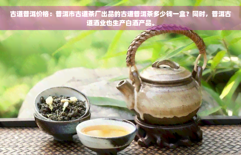 古道普洱价格：普洱市古道茶厂出品的古道普洱茶多少钱一盒？同时，普洱古道酒业也生产白酒产品。