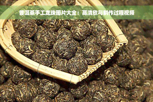 普洱茶手工龙珠图片大全：高清欣与制作过程视频