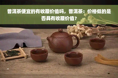 普洱茶便宜的有收藏价值吗，普洱茶：价格低的是否具有收藏价值？