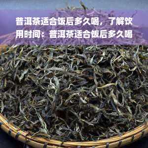 普洱茶适合饭后多久喝，了解饮用时间：普洱茶适合饭后多久喝？