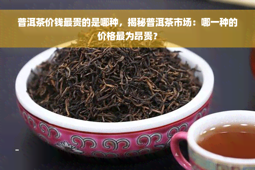 普洱茶价钱最贵的是哪种，揭秘普洱茶市场：哪一种的价格最为昂贵？