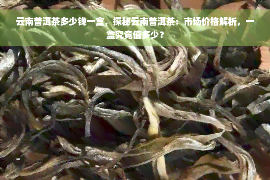 云南普洱茶多少钱一盒，探秘云南普洱茶：市场价格解析，一盒究竟值多少？