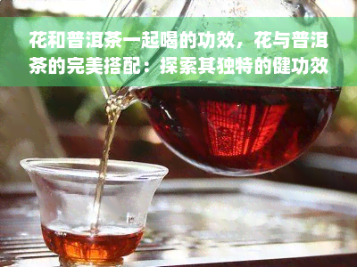 花和普洱茶一起喝的功效，花与普洱茶的完美搭配：探索其独特的健功效